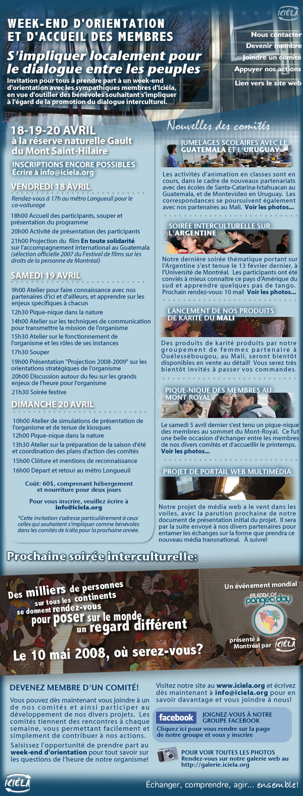 Invitation au week-end d'orientation et d'accueil des membres, les 18-19-20 avril prochains, au Mont Saint-Hilaire!  Pour simpliquer localement dans des projets favorisant le dialogue interculturel avec des partenaires de divers pays (jumelages scolaires par correspondance, soirees interculturelles avec videoconferences, projets deconomie solidaire avec les partenaires) Possibilites dimplication benevole au sein de nos divers comites des maintenant et pour cet ete. Participez au week-end dorientation et daccueil des membres pour tout savoir sur lorganisme, son fonctionnement, ses partenaires, ses defis actuels et a venir, ainsi que rencontrer les nouveaux et actuels membres. Depart le vendredi 18 avril a 17h du metro Longueuil et retour le dimanche 20 avril en fin de journee. A la reserve naturelle Gault du Mont Saint-Hilaire Inscriptions encore possibles mais places limitees Pour plus dinformations : www.iciela.org ou info@iciela.org