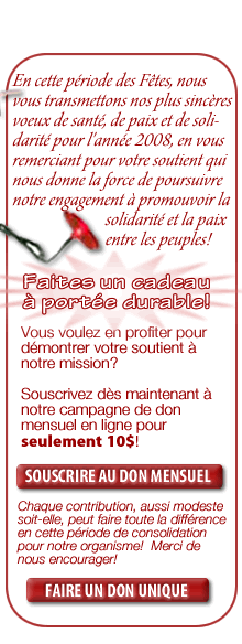En cette p&eacute;riode des F&ecirc;tes, nous vous transmettons nos plus sinc&egrave;res voeux de sant&eacute;, de paix et de soli- darit&eacute; pour l'ann&eacute;e 2008, en vous remerciant pour votre soutient qui nous donne la force de poursuivre  notre engagement &agrave; promouvoir la                           solidarit&eacute; et la paix                            entre les peuples!  